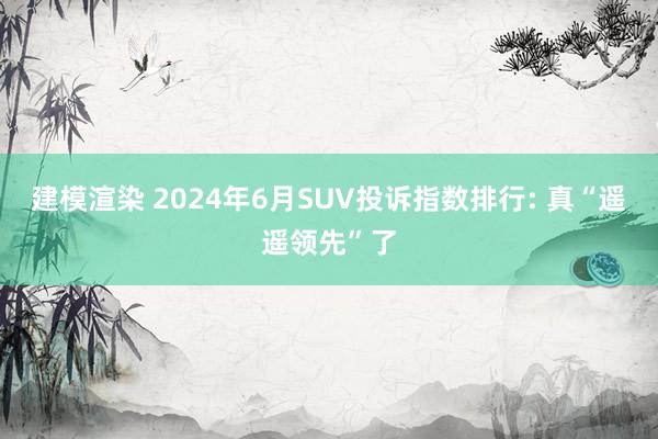 建模渲染 2024年6月SUV投诉指数排行: 真“遥遥领先”了