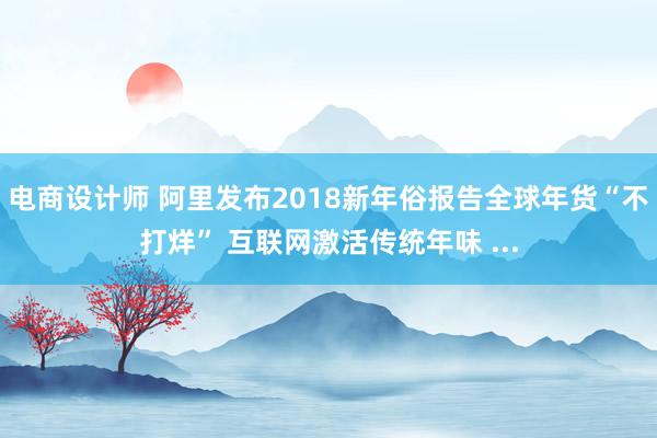 电商设计师 阿里发布2018新年俗报告全球年货“不打烊” 互联网激活传统年味 ...