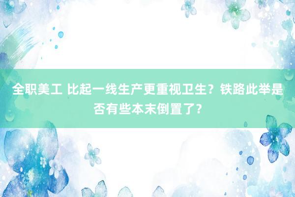 全职美工 比起一线生产更重视卫生？铁路此举是否有些本末倒置了？