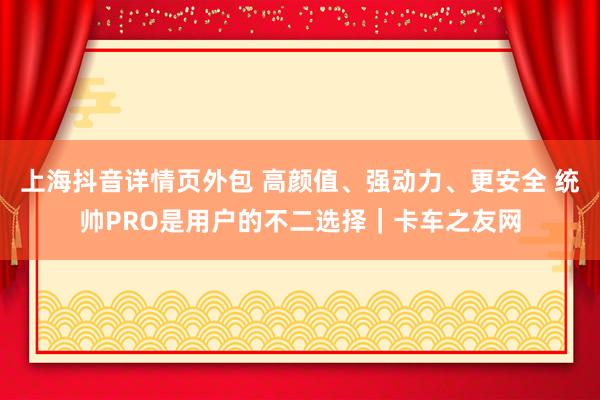 上海抖音详情页外包 高颜值、强动力、更安全 统帅PRO是用户的不二选择｜卡车之友网