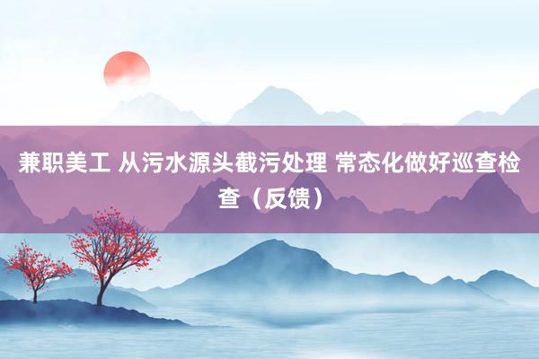 兼职美工 从污水源头截污处理 常态化做好巡查检查（反馈）