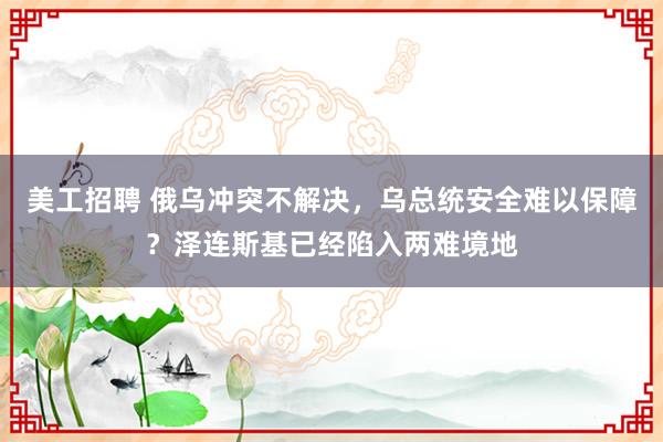 美工招聘 俄乌冲突不解决，乌总统安全难以保障？泽连斯基已经陷入两难境地