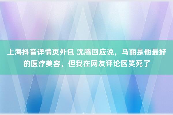 上海抖音详情页外包 沈腾回应说，马丽是他最好的医疗美容，但我在网友评论区笑死了