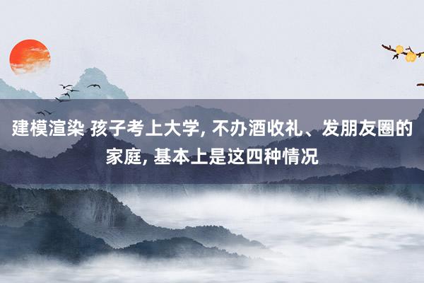 建模渲染 孩子考上大学, 不办酒收礼、发朋友圈的家庭, 基本上是这四种情况