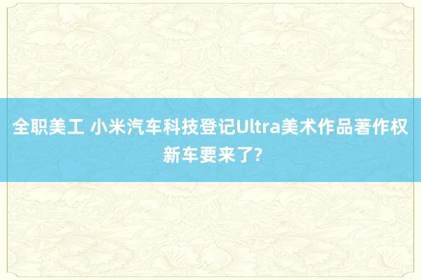 全职美工 小米汽车科技登记Ultra美术作品著作权 新车要来了?