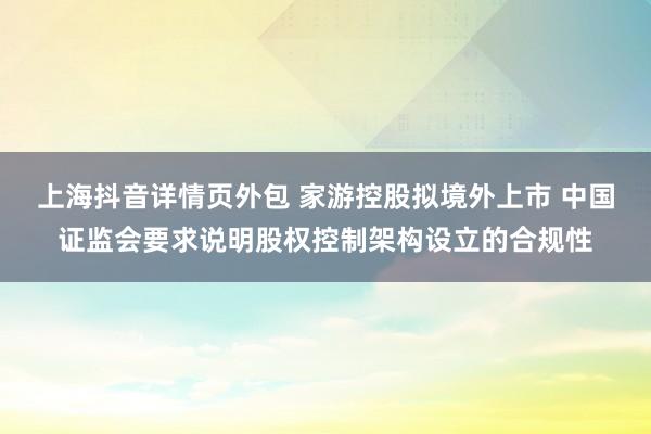 上海抖音详情页外包 家游控股拟境外上市 中国证监会要求说明股权控制架构设立的合规性