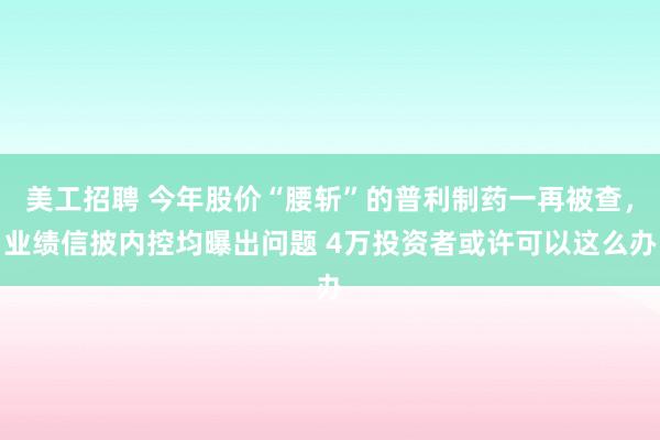 美工招聘 今年股价“腰斩”的普利制药一再被查，业绩信披内控均曝出问题 4万投资者或许可以这么办