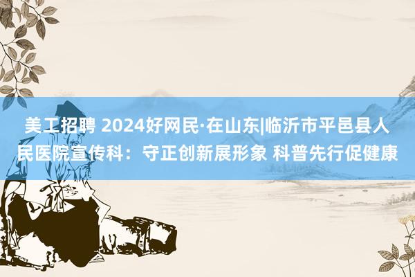 美工招聘 2024好网民·在山东|临沂市平邑县人民医院宣传科：守正创新展形象 科普先行促健康