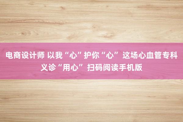 电商设计师 以我“心”护你“心” 这场心血管专科义诊“用心” 扫码阅读手机版