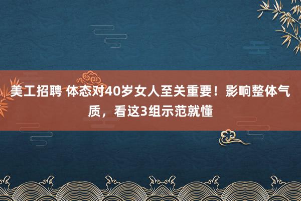 美工招聘 体态对40岁女人至关重要！影响整体气质，看这3组示范就懂