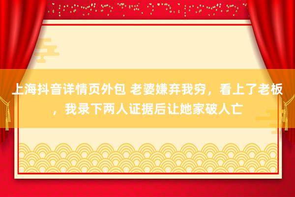 上海抖音详情页外包 老婆嫌弃我穷，看上了老板，我录下两人证据后让她家破人亡