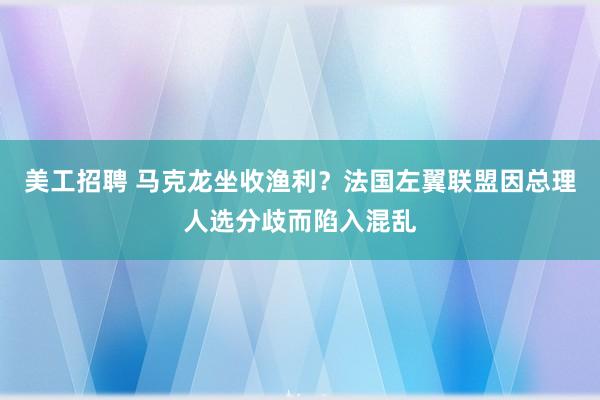 美工招聘 马克龙坐收渔利？法国左翼联盟因总理人选分歧而陷入混乱