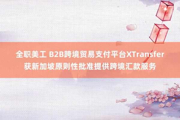 全职美工 B2B跨境贸易支付平台XTransfer获新加坡原则性批准提供跨境汇款服务