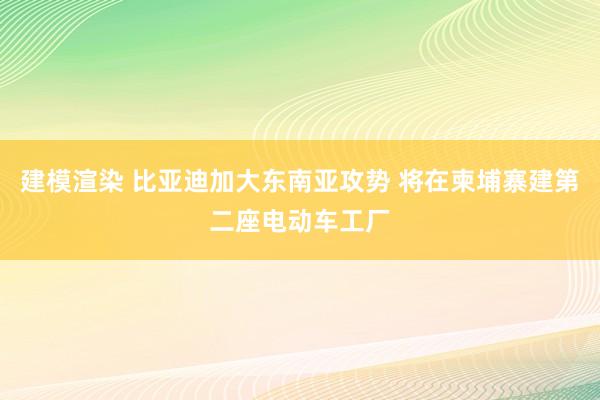 建模渲染 比亚迪加大东南亚攻势 将在柬埔寨建第二座电动车工厂