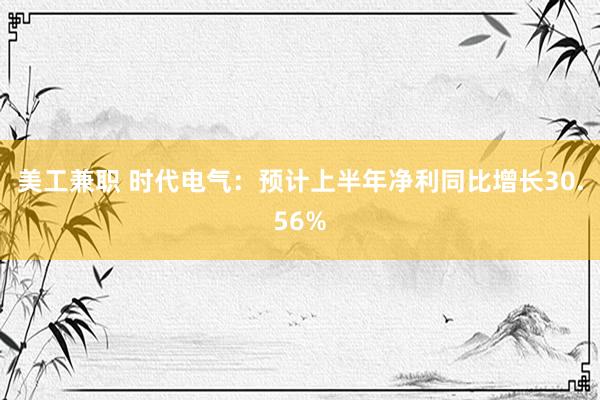 美工兼职 时代电气：预计上半年净利同比增长30.56%