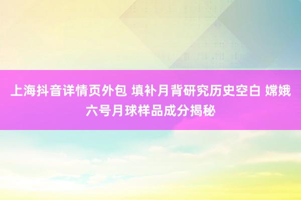 上海抖音详情页外包 填补月背研究历史空白 嫦娥六号月球样品成分揭秘